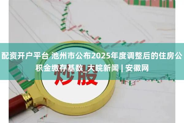 配资开户平台 池州市公布2025年度调整后的住房公积金缴存基数_大皖新闻 | 安徽网