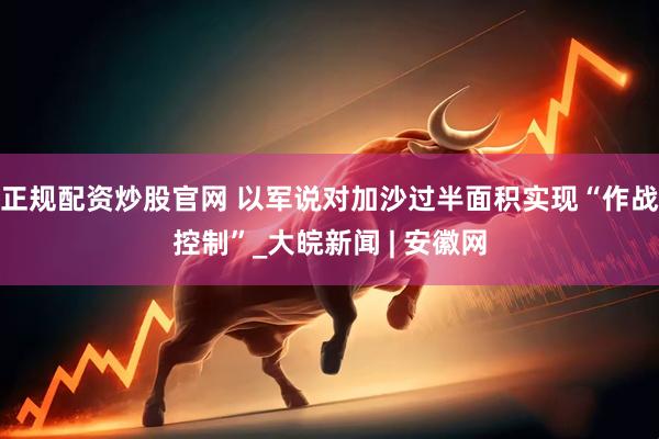 正规配资炒股官网 以军说对加沙过半面积实现“作战控制”_大皖新闻 | 安徽网