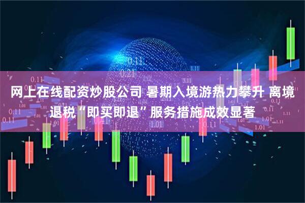 网上在线配资炒股公司 暑期入境游热力攀升 离境退税“即买即退”服务措施成效显著