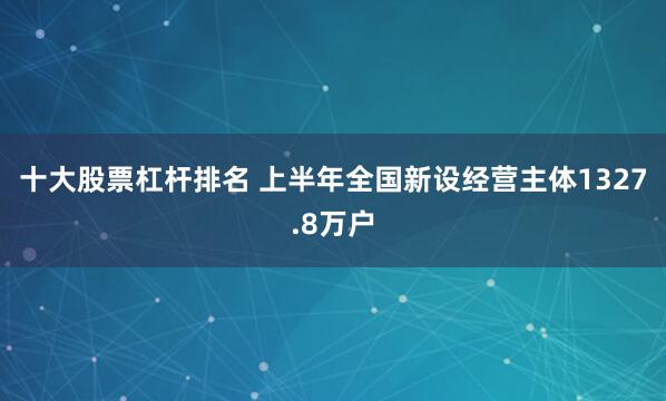 十大股票杠杆排名 上半年全国新设经营主体1327.8万户