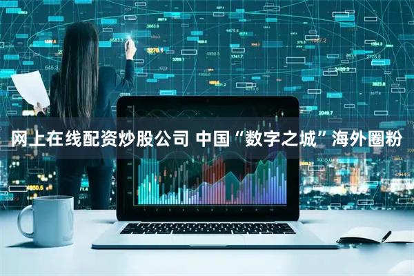 网上在线配资炒股公司 中国“数字之城”海外圈粉