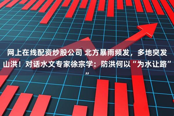 网上在线配资炒股公司 北方暴雨频发，多地突发山洪！对话水文专家徐宗学：防洪何以“为水让路”