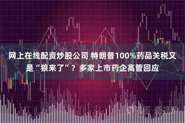 网上在线配资炒股公司 特朗普100%药品关税又是“狼来了”？多家上市药企高管回应