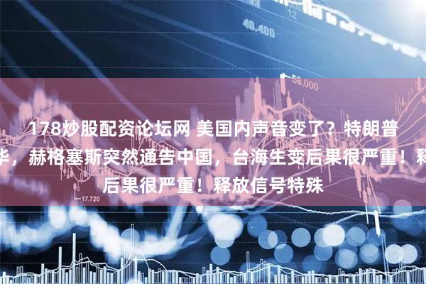 178炒股配资论坛网 美国内声音变了？特朗普还没启程访华，赫格塞斯突然通告中国，台海生变后果很严重！释放信号特殊