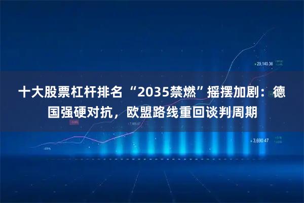十大股票杠杆排名 “2035禁燃”摇摆加剧：德国强硬对抗，欧盟路线重回谈判周期