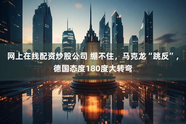 网上在线配资炒股公司 绷不住，马克龙“跳反”，德国态度180度大转弯