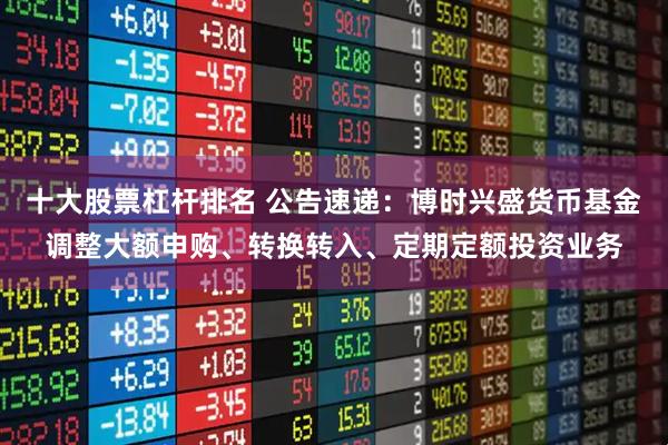 十大股票杠杆排名 公告速递：博时兴盛货币基金调整大额申购、转换转入、定期定额投资业务